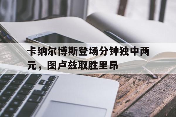 包含卡纳尔博斯登场分钟独中两元，图卢兹取胜里昂的词条